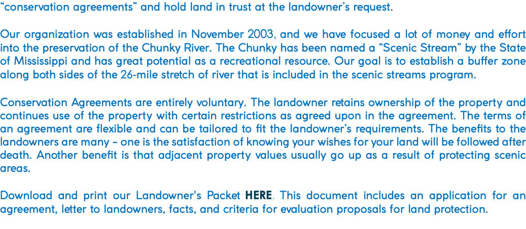 “conservation agreements” and hold land in trust at the landowner’s request. Our organization was established in November 2003, and we have focused a lot of money and effort into the preservation of the Chunky River. The Chunky has been named a “Scenic Stream” by the State of Mississippi and has great potential as a recreational resource. Our goal is to establish a buffer zone along both sides of the 26-mile stretch of river that is included in the scenic streams program. Conservation Agreements are entirely voluntary. The landowner retains ownership of the property and continues use of the property with certain restrictions as agreed upon in the agreement. The terms of an agreement are flexible and can be tailored to fit the landowner’s requirements. The benefits to the landowners are many - one is the satisfaction of knowing your wishes for your land will be followed after death. Another benefit is that adjacent property values usually go up as a result of protecting scenic areas. Download and print our Landowner's Packet HERE. This document includes an application for an agreement, letter to landowners, facts, and criteria for evaluation proposals for land protection. 