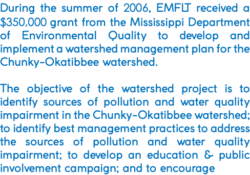 During the summer of 2006, EMFLT received a $350,000 grant from the Mississippi Department of Environmental Quality to develop and implement a watershed management plan for the Chunky-Okatibbee watershed. The objective of the watershed project is to identify sources of pollution and water quality impairment in the Chunky-Okatibbee watershed; to identify best management practices to address the sources of pollution and water quality impairment; to develop an education & public involvement campaign; and to encourage