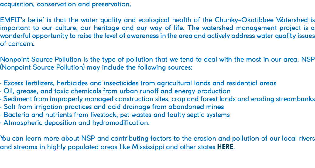 acquisition, conservation and preservation. EMFLT's belief is that the water quality and ecological health of the Chunky-Okatibbee Watershed is important to our culture, our heritage and our way of life. The watershed management project is a wonderful opportunity to raise the level of awareness in the area and actively address water quality issues of concern. Nonpoint Source Pollution is the type of pollution that we tend to deal with the most in our area. NSP (Nonpoint Source Pollution) may include the following sources: • Excess fertilizers, herbicides and insecticides from agricultural lands and residential areas • Oil, grease, and toxic chemicals from urban runoff and energy production • Sediment from improperly managed construction sites, crop and forest lands and eroding streambanks • Salt from irrigation practices and acid drainage from abandoned mines • Bacteria and nutrients from livestock, pet wastes and faulty septic systems • Atmospheric deposition and hydromodification. You can learn more about NSP and contributing factors to the erosion and pollution of our local rivers and streams in highly populated areas like Mississippi and other states HERE. 
