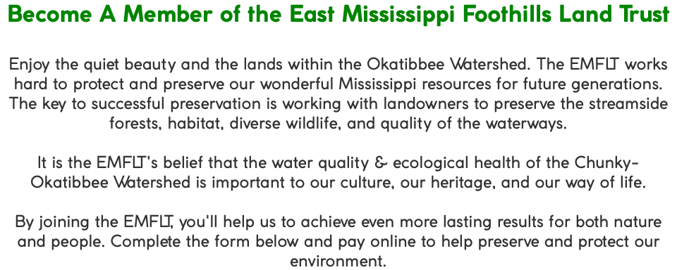 Become A Member of the East Mississippi Foothills Land Trust Enjoy the quiet beauty and the lands within the Okatibbee Watershed. The EMFLT works hard to protect and preserve our wonderful Mississippi resources for future generations. The key to successful preservation is working with landowners to preserve the streamside forests, habitat, diverse wildlife, and quality of the waterways. It is the EMFLT's belief that the water quality & ecological health of the Chunky-Okatibbee Watershed is important to our culture, our heritage, and our way of life. By joining the EMFLT, you'll help us to achieve even more lasting results for both nature and people. Complete the form below and pay online to help preserve and protect our environment.