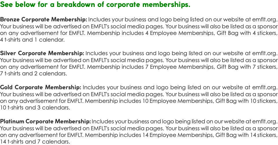See below for a breakdown of corporate memberships. Bronze Corporate Membership: Includes your business and logo being listed on our website at emflt.org. Your business will be advertised on EMFLT's social media pages. Your business will also be listed as a sponsor on any advertisement for EMFLT. Membership includes 4 Employee Memberships, Gift Bag with 4 stickers, 4 t-shirts and 1 calendar. Silver Corporate Membership: Includes your business and logo being listed on our website at emflt.org. Your business will be advertised on EMFLT's social media pages. Your business will also be listed as a sponsor on any advertisement for EMFLT. Membership includes 7 Employee Memberships, Gift Bag with 7 stickers, 7 t-shirts and 2 calendars. Gold Corporate Membership: Includes your business and logo being listed on our website at emflt.org. Your business will be advertised on EMFLT's social media pages. Your business will also be listed as a sponsor on any advertisement for EMFLT. Membership includes 10 Employee Memberships, Gift Bag with 10 stickers, 10 t-shirts and 3 calendars. Platinum Corporate Membership: Includes your business and logo being listed on our website at emflt.org. Your business will be advertised on EMFLT's social media pages. Your business will also be listed as a sponsor on any advertisement for EMFLT. Membership includes 14 Employee Memberships, Gift Bag with 14 stickers, 14 t-shirts and 7 calendars. 