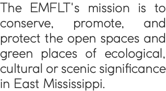 The EMFLT's mission is to conserve, promote, and protect the open spaces and green places of ecological, cultural or scenic significance in East Mississippi.