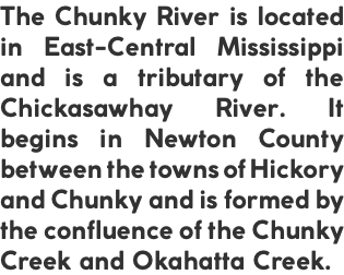 The Chunky River is located in East-Central Mississippi and is a tributary of the Chickasawhay River. It begins in Newton County between the towns of Hickory and Chunky and is formed by the confluence of the Chunky Creek and Okahatta Creek.