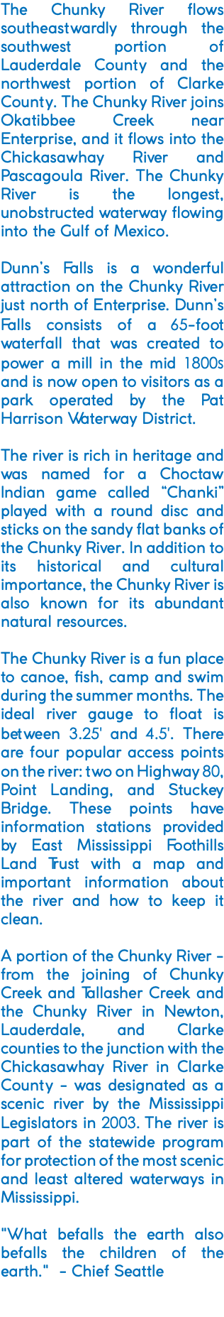 The Chunky River flows southeastwardly through the southwest portion of Lauderdale County and the northwest portion of Clarke County. The Chunky River joins Okatibbee Creek near Enterprise, and it flows into the Chickasawhay River and Pascagoula River. The Chunky River is the longest, unobstructed waterway flowing into the Gulf of Mexico. Dunn’s Falls is a wonderful attraction on the Chunky River just north of Enterprise. Dunn’s Falls consists of a 65-foot waterfall that was created to power a mill in the mid 1800s and is now open to visitors as a park operated by the Pat Harrison Waterway District. The river is rich in heritage and was named for a Choctaw Indian game called “Chanki” played with a round disc and sticks on the sandy flat banks of the Chunky River. In addition to its historical and cultural importance, the Chunky River is also known for its abundant natural resources. The Chunky River is a fun place to canoe, fish, camp and swim during the summer months. The ideal river gauge to float is between 3.25' and 4.5'. There are four popular access points on the river: two on Highway 80, Point Landing, and Stuckey Bridge. These points have information stations provided by East Mississippi Foothills Land Trust with a map and important information about the river and how to keep it clean. A portion of the Chunky River - from the joining of Chunky Creek and Tallasher Creek and the Chunky River in Newton, Lauderdale, and Clarke counties to the junction with the Chickasawhay River in Clarke County - was designated as a scenic river by the Mississippi Legislators in 2003. The river is part of the statewide program for protection of the most scenic and least altered waterways in Mississippi. "What befalls the earth also befalls the children of the earth." - Chief Seattle 