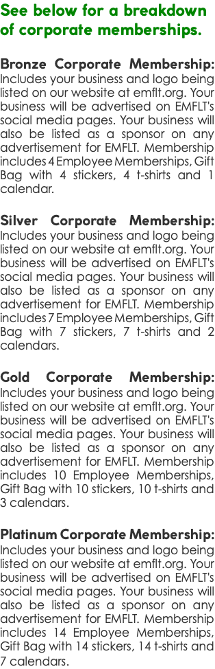 See below for a breakdown of corporate memberships. Bronze Corporate Membership: Includes your business and logo being listed on our website at emflt.org. Your business will be advertised on EMFLT's social media pages. Your business will also be listed as a sponsor on any advertisement for EMFLT. Membership includes 4 Employee Memberships, Gift Bag with 4 stickers, 4 t-shirts and 1 calendar. Silver Corporate Membership: Includes your business and logo being listed on our website at emflt.org. Your business will be advertised on EMFLT's social media pages. Your business will also be listed as a sponsor on any advertisement for EMFLT. Membership includes 7 Employee Memberships, Gift Bag with 7 stickers, 7 t-shirts and 2 calendars. Gold Corporate Membership: Includes your business and logo being listed on our website at emflt.org. Your business will be advertised on EMFLT's social media pages. Your business will also be listed as a sponsor on any advertisement for EMFLT. Membership includes 10 Employee Memberships, Gift Bag with 10 stickers, 10 t-shirts and 3 calendars. Platinum Corporate Membership: Includes your business and logo being listed on our website at emflt.org. Your business will be advertised on EMFLT's social media pages. Your business will also be listed as a sponsor on any advertisement for EMFLT. Membership includes 14 Employee Memberships, Gift Bag with 14 stickers, 14 t-shirts and 7 calendars. 