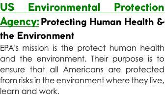 US Environmental Protection Agency: Protecting Human Health & the Environment EPA's mission is the protect human health and the environment. Their purpose is to ensure that all Americans are protected from risks in the environment where they live, learn and work.
