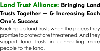 Land Trust Alliance: Bringing Land Trusts Together — & Increasing Each One’s Success Backing up land trusts when the places they promise to protect are threatened. And they support land trusts in connecting more people to the land.