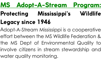 MS Adopt-A-Stream Program: Protecting Mississippi's Wildlife Legacy since 1946 Adopt-A-Stream Mississippi is a cooperative effort between the MS Wildlife Federation & the MS Dept of Environmental Quality to involve citizens in stream stewardship and water quality monitoring.
