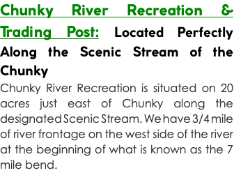 Chunky River Recreation & Trading Post: Located Perfectly Along the Scenic Stream of the Chunky Chunky River Recreation is situated on 20 acres just east of Chunky along the designated Scenic Stream. We have 3/4 mile of river frontage on the west side of the river at the beginning of what is known as the 7 mile bend. 