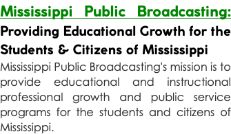 Mississippi Public Broadcasting: Providing Educational Growth for the Students & Citizens of Mississippi Mississippi Public Broadcasting's mission is to provide educational and instructional professional growth and public service programs for the students and citizens of Mississippi.