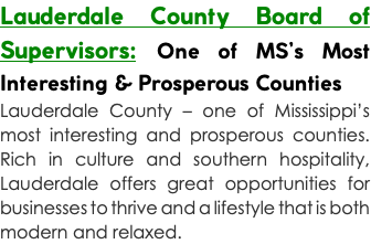 Lauderdale County Board of Supervisors: One of MS’s Most Interesting & Prosperous Counties Lauderdale County – one of Mississippi’s most interesting and prosperous counties. Rich in culture and southern hospitality, Lauderdale offers great opportunities for businesses to thrive and a lifestyle that is both modern and relaxed.