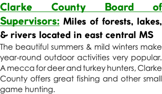 Clarke County Board of Supervisors: Miles of forests, lakes, & rivers located in east central MS The beautiful summers & mild winters make year-round outdoor activities very popular. A mecca for deer and turkey hunters, Clarke County offers great fishing and other small game hunting.
