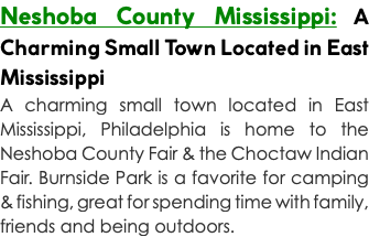 Neshoba County Mississippi: A Charming Small Town Located in East Mississippi A charming small town located in East Mississippi, Philadelphia is home to the Neshoba County Fair & the Choctaw Indian Fair. Burnside Park is a favorite for camping & fishing, great for spending time with family, friends and being outdoors.