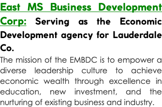 East MS Business Development Corp: Serving as the Economic Development agency for Lauderdale Co. The mission of the EMBDC is to empower a diverse leadership culture to achieve economic wealth through excellence in education, new investment, and the nurturing of existing business and industry. 