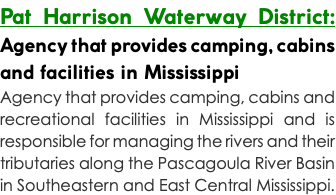 Pat Harrison Waterway District: Agency that provides camping, cabins and facilities in Mississippi Agency that provides camping, cabins and recreational facilities in Mississippi and is responsible for managing the rivers and their tributaries along the Pascagoula River Basin in Southeastern and East Central Mississippi.