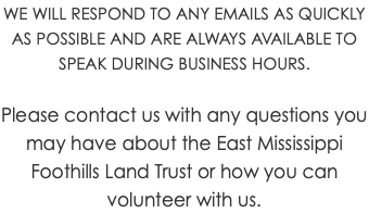 WE WILL RESPOND TO ANY EMAILS AS QUICKLY AS POSSIBLE AND ARE ALWAYS AVAILABLE TO SPEAK DURING BUSINESS HOURS. Please contact us with any questions you may have about the East Mississippi Foothills Land Trust or how you can volunteer with us.