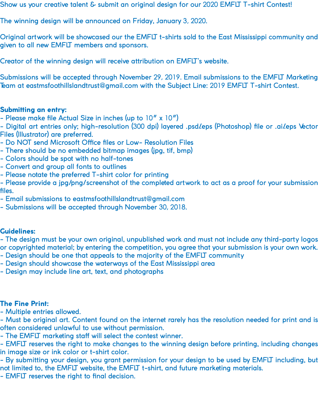 Show us your creative talent & submit an original design for our 2020 EMFLT T-shirt Contest! The winning design will be announced on Friday, January 3, 2020. Original artwork will be showcased our the EMFLT t-shirts sold to the East Mississippi community and given to all new EMFLT members and sponsors. Creator of the winning design will receive attribution on EMFLT’s website. Submissions will be accepted through November 29, 2019. Email submissions to the EMFLT Marketing Team at eastmsfoothillslandtrust@gmail.com with the Subject Line: 2019 EMFLT T-shirt Contest. Submitting an entry: - Please make file Actual Size in inches (up to 10″ x 10″) - Digital art entries only; high-resolution (300 dpi) layered .psd/.eps (Photoshop) file or .ai/.eps Vector Files (Illustrator) are preferred. - Do NOT send Microsoft Office files or Low- Resolution Files - There should be no embedded bitmap images (jpg, tif, bmp) - Colors should be spot with no half-tones - Convert and group all fonts to outlines - Please notate the preferred T-shirt color for printing - Please provide a jpg/png/screenshot of the completed artwork to act as a proof for your submission files. - Email submissions to eastmsfoothillslandtrust@gmail.com - Submissions will be accepted through November 30, 2018. Guidelines: - The design must be your own original, unpublished work and must not include any third-party logos or copyrighted material; by entering the competition, you agree that your submission is your own work. - Design should be one that appeals to the majority of the EMFLT community - Design should showcase the waterways of the East Mississippi area - Design may include line art, text, and photographs The Fine Print: - Multiple entries allowed. - Must be original art. Content found on the internet rarely has the resolution needed for print and is often considered unlawful to use without permission. - The EMFLT marketing staff will select the contest winner. - EMFLT reserves the right to make changes to the winning design before printing, including changes in image size or ink color or t-shirt color. - By submitting your design, you grant permission for your design to be used by EMFLT including, but not limited to, the EMFLT website, the EMFLT t-shirt, and future marketing materials. - EMFLT reserves the right to final decision. 