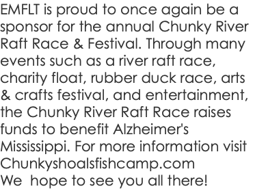 EMFLT is proud to once again be a sponsor for the annual Chunky River Raft Race & Festival. Through many events such as a river raft race, charity float, rubber duck race, arts & crafts festival, and entertainment, the Chunky River Raft Race raises funds to benefit Alzheimer's Mississippi. For more information visit Chunkyshoalsfishcamp.com We hope to see you all there!